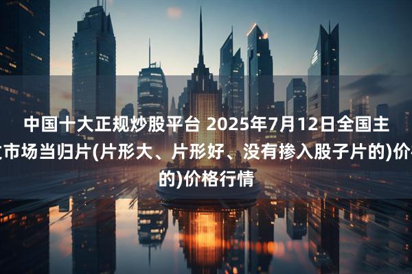 中国十大正规炒股平台 2025年7月12日全国主要批发市场当归片(片形大、片形好、没有掺入股子片的)价格行情