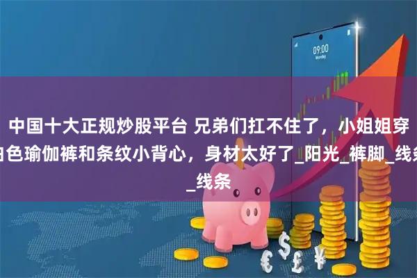 中国十大正规炒股平台 兄弟们扛不住了，小姐姐穿白色瑜伽裤和条纹小背心，身材太好了_阳光_裤脚_线条