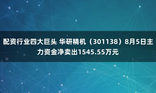 配资行业四大巨头 华研精机（301138）8月5日主力资金净卖出1545.55万元