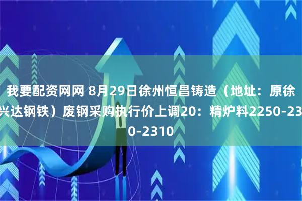 我要配资网网 8月29日徐州恒昌铸造（地址：原徐州兴达钢铁）废钢采购执行价上调20：精炉料2250-2310