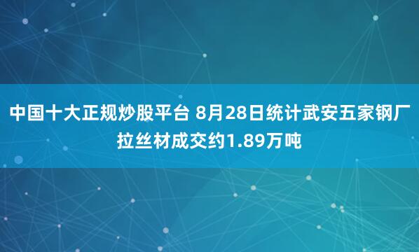 中国十大正规炒股平台 8月28日统计武安五家钢厂拉丝材成交约1.89万吨