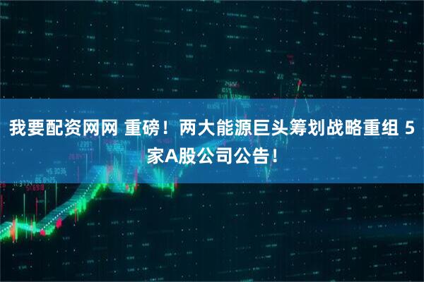 我要配资网网 重磅！两大能源巨头筹划战略重组 5家A股公司公告！