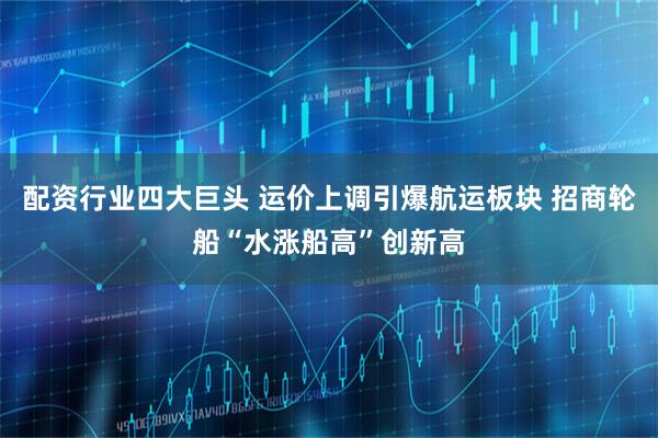 配资行业四大巨头 运价上调引爆航运板块 招商轮船“水涨船高”创新高