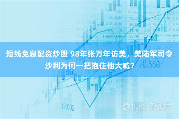 短线免息配资炒股 98年张万年访美，美陆军司令沙利为何一把抱住他大喊？