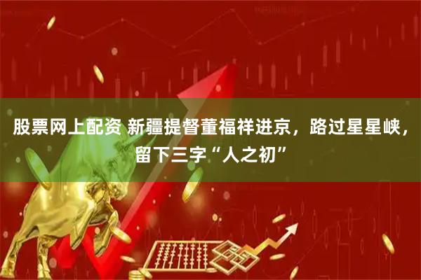 股票网上配资 新疆提督董福祥进京，路过星星峡，留下三字“人之初”