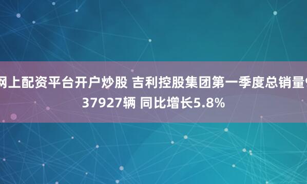网上配资平台开户炒股 吉利控股集团第一季度总销量937927辆 同比增长5.8%