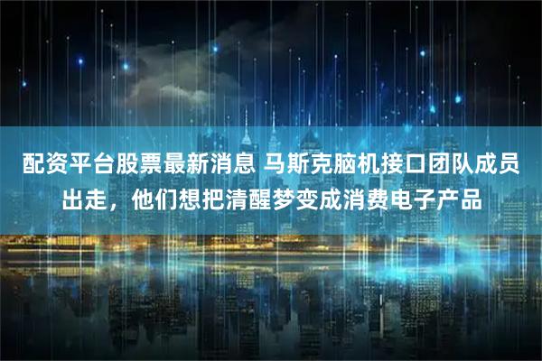 配资平台股票最新消息 马斯克脑机接口团队成员出走，他们想把清醒梦变成消费电子产品